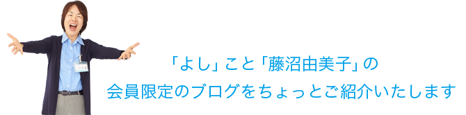 「よし」こと「藤沼由美子」の会員限定のブログをちょっとご紹介いたします